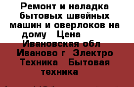 Ремонт и наладка бытовых швейных машин и оверлоков на дому › Цена ­ 500 - Ивановская обл., Иваново г. Электро-Техника » Бытовая техника   